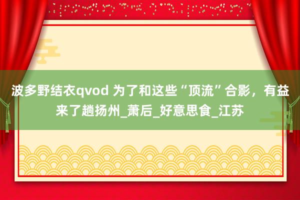波多野结衣qvod 为了和这些“顶流”合影，有益来了趟扬州_萧后_好意思食_江苏