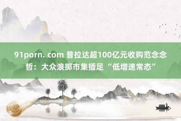 91porn. com 普拉达超100亿元收购范念念哲：大众浪掷市集插足 “低增速常态”