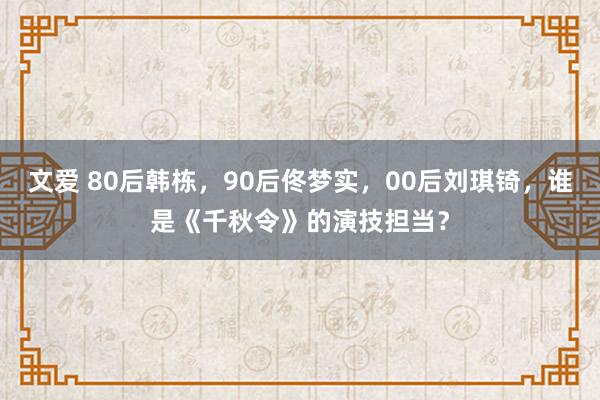 文爱 80后韩栋，90后佟梦实，00后刘琪锜，谁是《千秋令》的演技担当？
