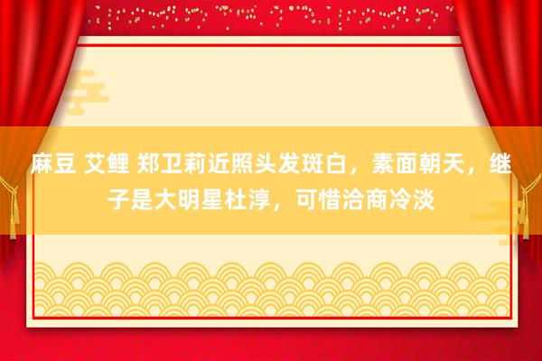 麻豆 艾鲤 郑卫莉近照头发斑白，素面朝天，继子是大明星杜淳，可惜洽商冷淡