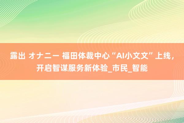 露出 オナニー 福田体裁中心“AI小文文”上线，开启智谋服务新体验_市民_智能