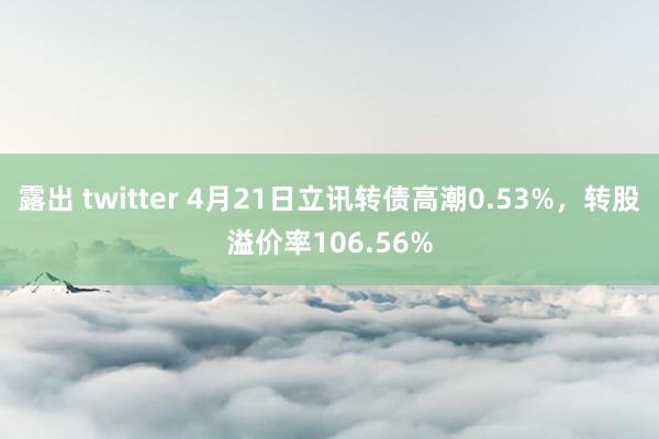 露出 twitter 4月21日立讯转债高潮0.53%，转股溢价率106.56%
