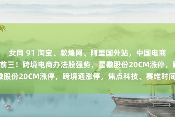 女同 91 淘宝、敦煌网、阿里国外站，中国电商App霸榜好意思国下载前三！跨境电商办法股强势，星徽股份20CM涨停，跨境通涨停，焦点科技、赛维时间涨5%
