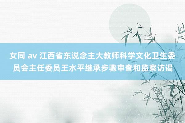 女同 av 江西省东说念主大教师科学文化卫生委员会主任委员王水平继承步骤审查和监察访谒