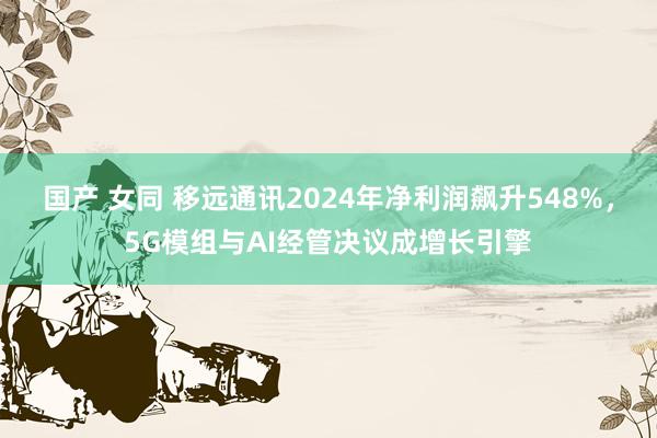 国产 女同 移远通讯2024年净利润飙升548%，5G模组与AI经管决议成增长引擎