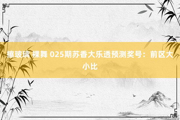 擦玻璃 裸舞 025期苏香大乐透预测奖号：前区大小比