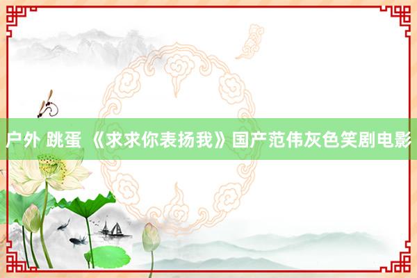 户外 跳蛋 《求求你表扬我》国产范伟灰色笑剧电影